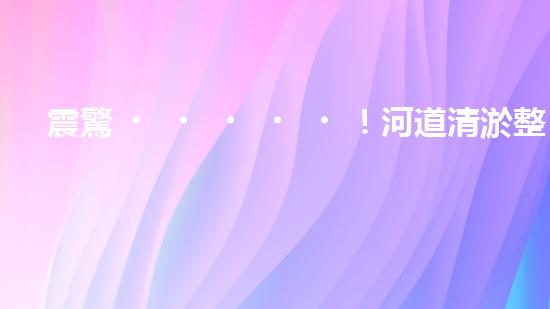 震驚！河道清淤整治施工方案？竟然是這樣？